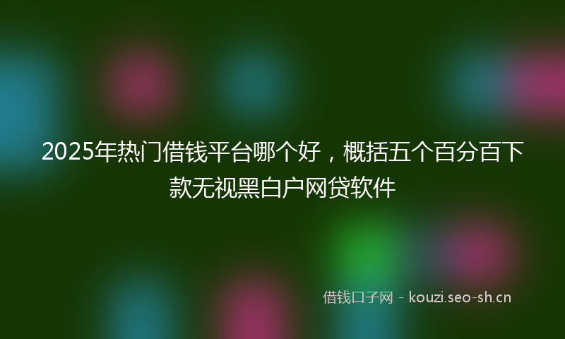 2025年热门借钱平台哪个好，概括五个百分百下款无视黑白户网贷软件