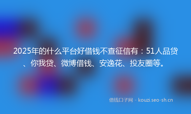 2025年的什么平台好借钱不查征信有：51人品贷、你我贷、微博借钱、安逸花、投友圈等。