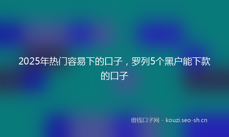 2025年热门容易下的口子,罗列5个黑户能下款的口子
