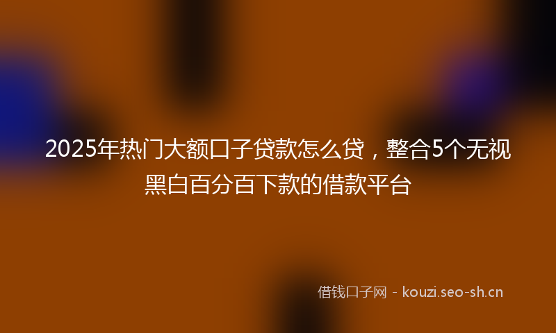 2025年热门大额口子贷款怎么贷，整合5个无视黑白百分百下款的借款平台
