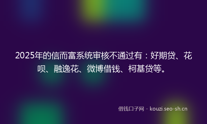 2025年的信而富系统审核不通过有:好期贷、花呗、融逸花、微博借钱、柯基贷等。