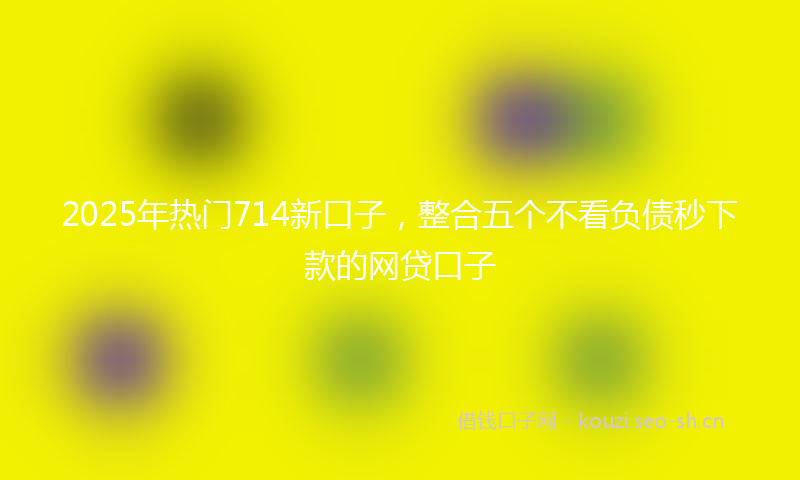 2025年热门714新口子，整合五个不看负债秒下款的网贷口子
