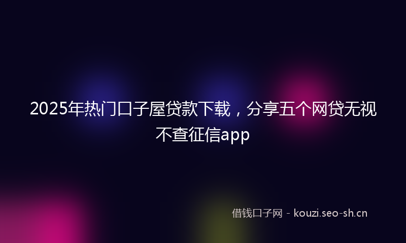 2025年热门口子屋贷款下载，分享五个网贷无视不查征信app