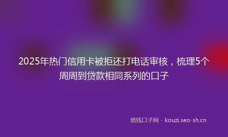 2025年热门信用卡被拒还打电话审核，梳理5个周周到贷款相同系列的口子
