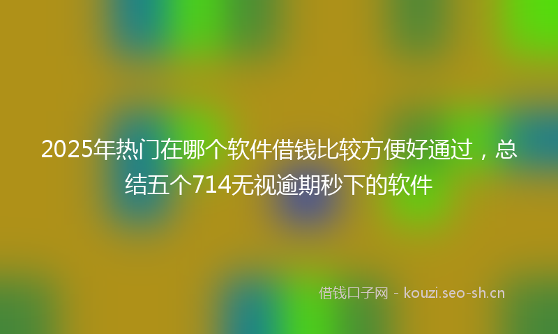 2025年热门在哪个软件借钱比较方便好通过，总结五个714无视逾期秒下的软件