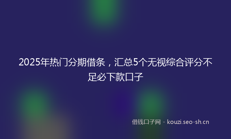 2025年热门分期借条，汇总5个无视综合评分不足必下款口子