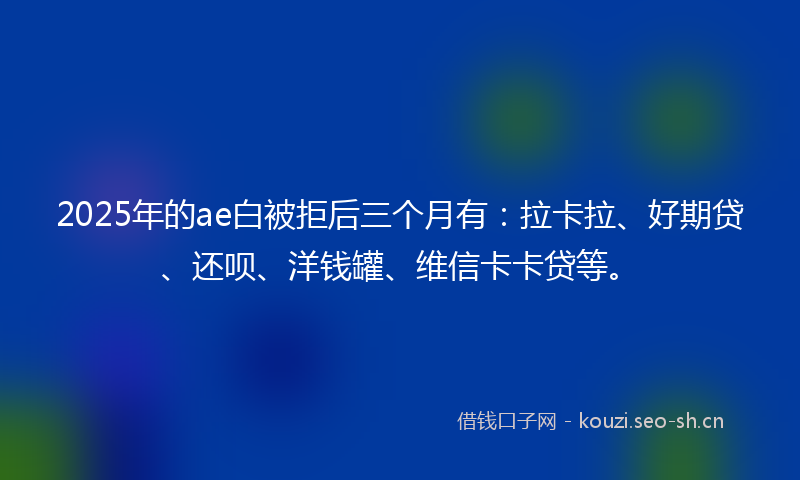 2025年的ae白被拒后三个月有：拉卡拉、好期贷、还呗、洋钱罐、维信卡卡贷等。