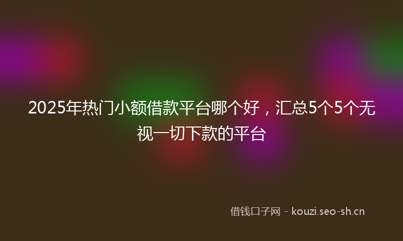 2025年热门小额借款平台哪个好,汇总5个5个无视一切下款的平台