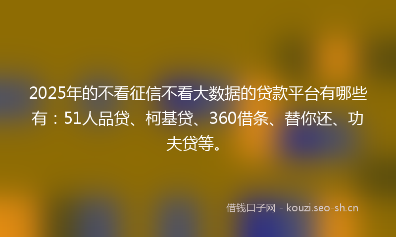 2025年的不看征信不看大数据的贷款平台有哪些有:51人品贷、柯基贷、360借条、替你还、功夫贷等。