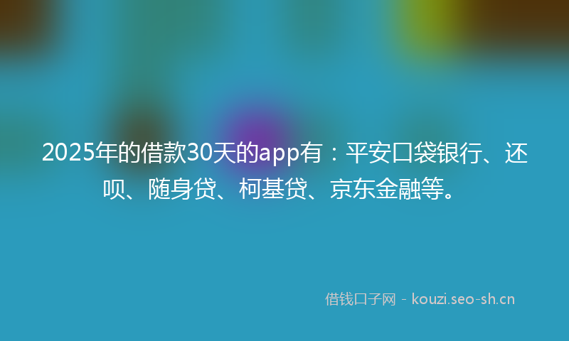 2025年的借款30天的app有：平安口袋银行、还呗、随身贷、柯基贷、京东金融等。