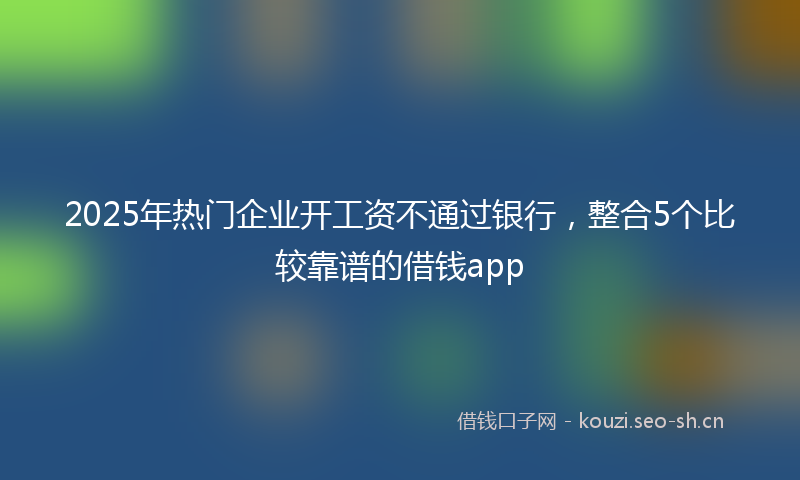 2025年热门企业开工资不通过银行，整合5个比较靠谱的借钱app