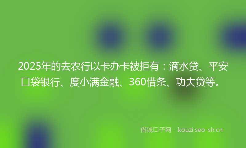 2025年的去农行以卡办卡被拒有：滴水贷、平安口袋银行、度小满金融、360借条、功夫贷等。