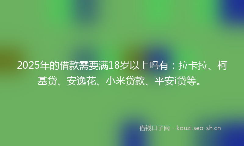2025年的借款需要满18岁以上吗有：拉卡拉、柯基贷、安逸花、小米贷款、平安i贷等。