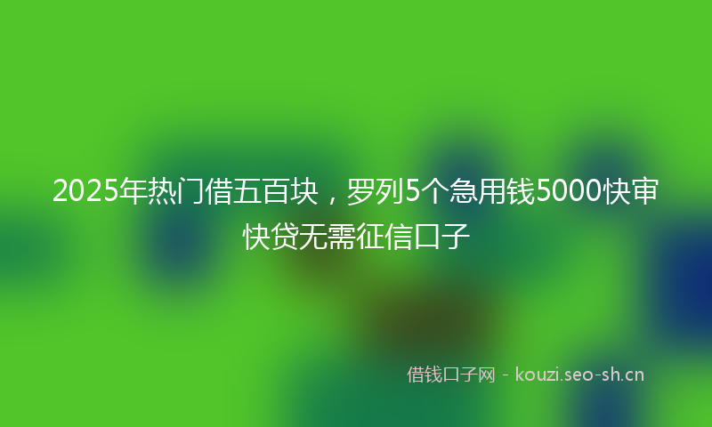 2025年热门借五百块，罗列5个急用钱5000快审快贷无需征信口子