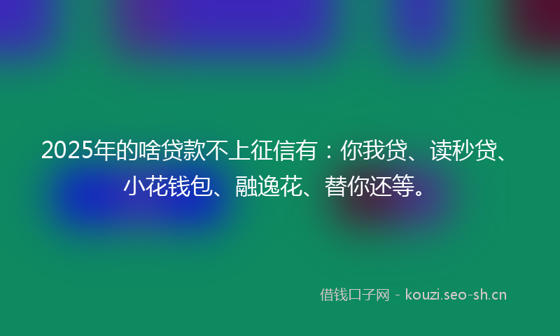 2025年的啥贷款不上征信有：你我贷、读秒贷、小花钱包、融逸花、替你还等。