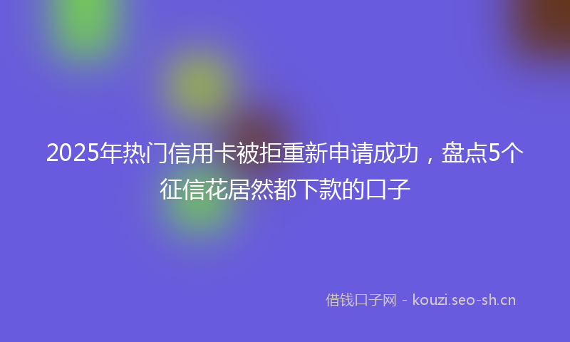 2025年热门信用卡被拒重新申请成功，盘点5个征信花居然都下款的口子