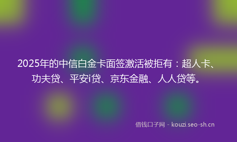 2025年的中信白金卡面签激活被拒有：超人卡、功夫贷、平安i贷、京东金融、人人贷等。