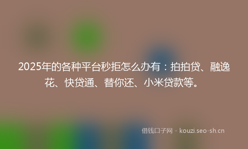 2025年的各种平台秒拒怎么办有：拍拍贷、融逸花、快贷通、替你还、小米贷款等。