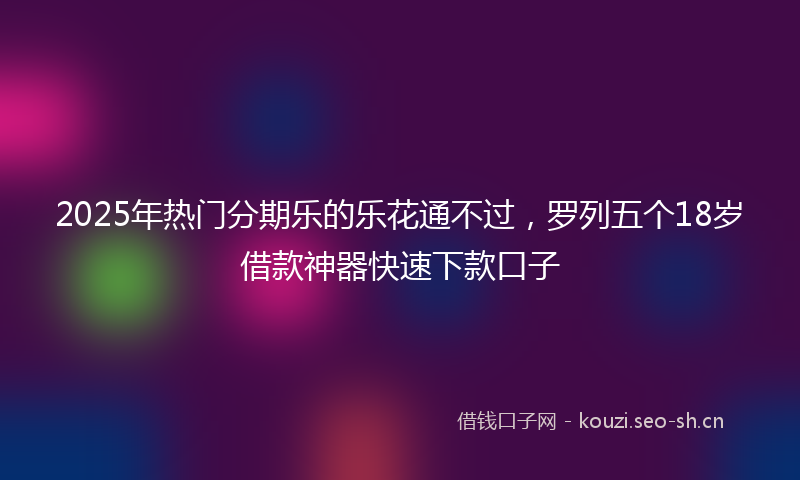 2025年热门分期乐的乐花通不过，罗列五个18岁借款神器快速下款口子