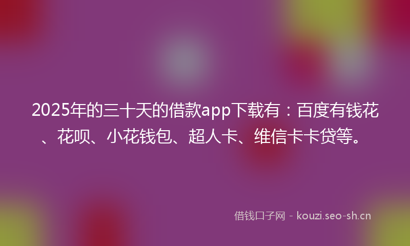 2025年的三十天的借款app下载有：百度有钱花、花呗、小花钱包、超人卡、维信卡卡贷等。