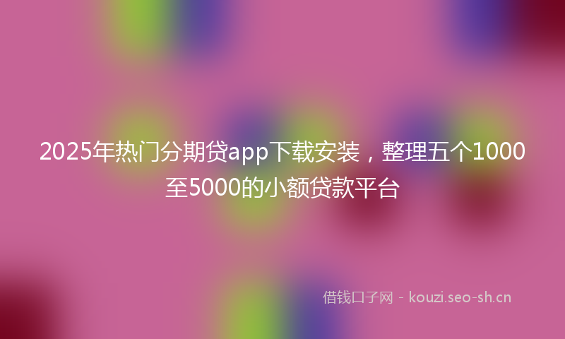 2025年热门分期贷app下载安装，整理五个1000至5000的小额贷款平台