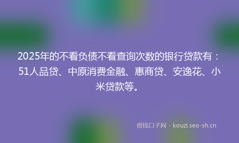2025年的不看负债不看查询次数的银行贷款有：51人品贷、中原消费金融、惠商贷、安逸花、小米贷款等。