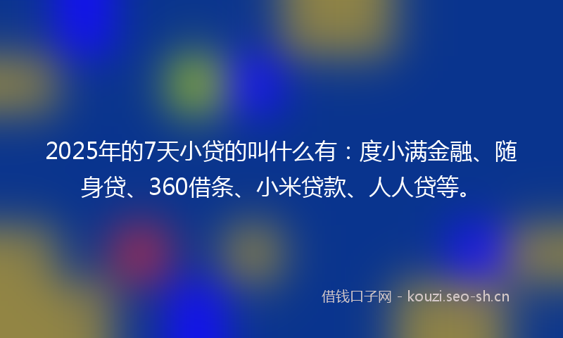 2025年的7天小贷的叫什么有：度小满金融、随身贷、360借条、小米贷款、人人贷等。