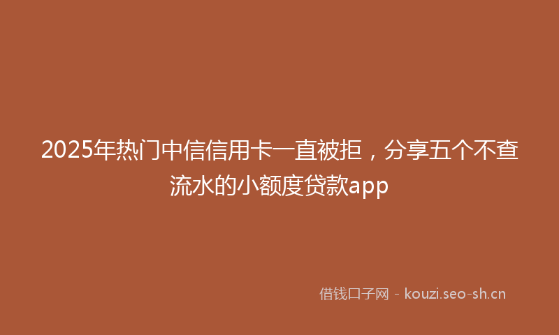 2025年热门中信信用卡一直被拒，分享五个不查流水的小额度贷款app
