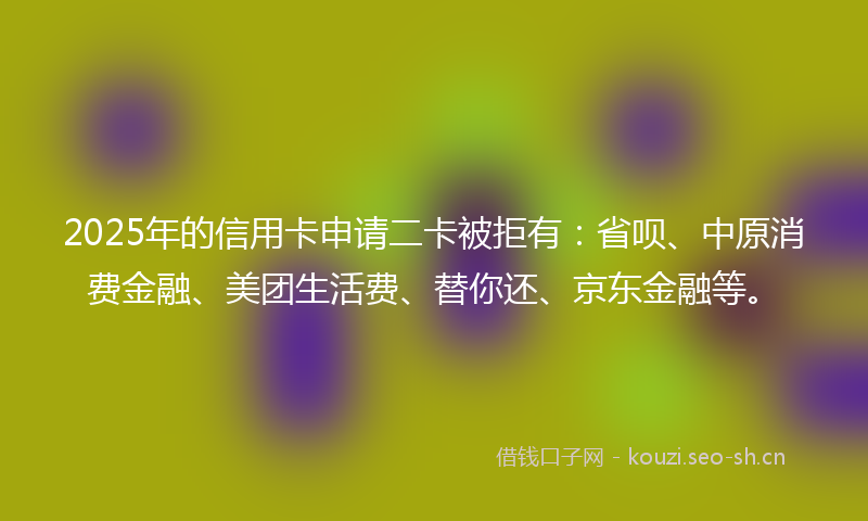 2025年的信用卡申请二卡被拒有：省呗、中原消费金融、美团生活费、替你还、京东金融等。