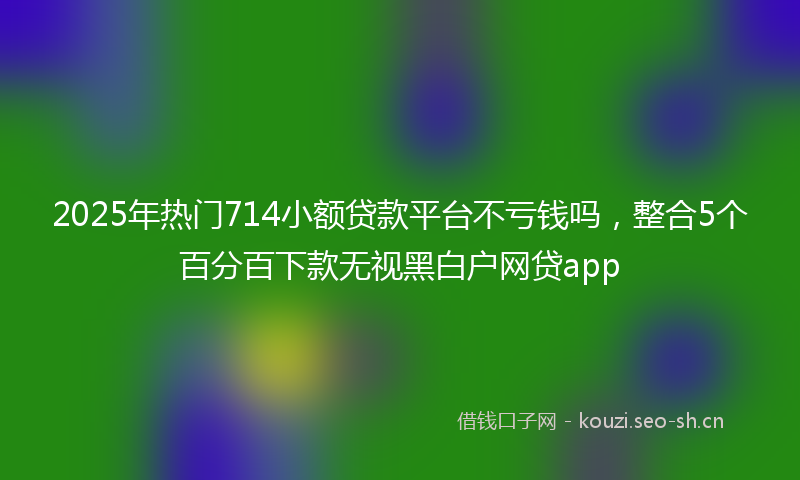 2025年热门714小额贷款平台不亏钱吗，整合5个百分百下款无视黑白户网贷app