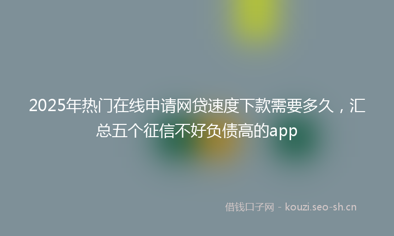 2025年热门在线申请网贷速度下款需要多久，汇总五个征信不好负债高的app