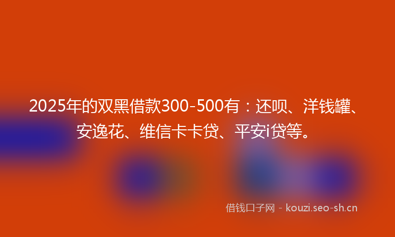 2025年的双黑借款300-500有：还呗、洋钱罐、安逸花、维信卡卡贷、平安i贷等。