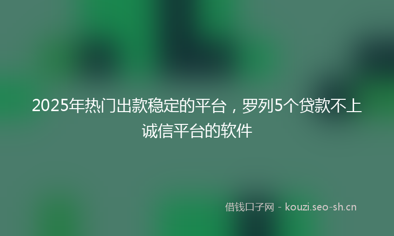 2025年热门出款稳定的平台，罗列5个贷款不上诚信平台的软件