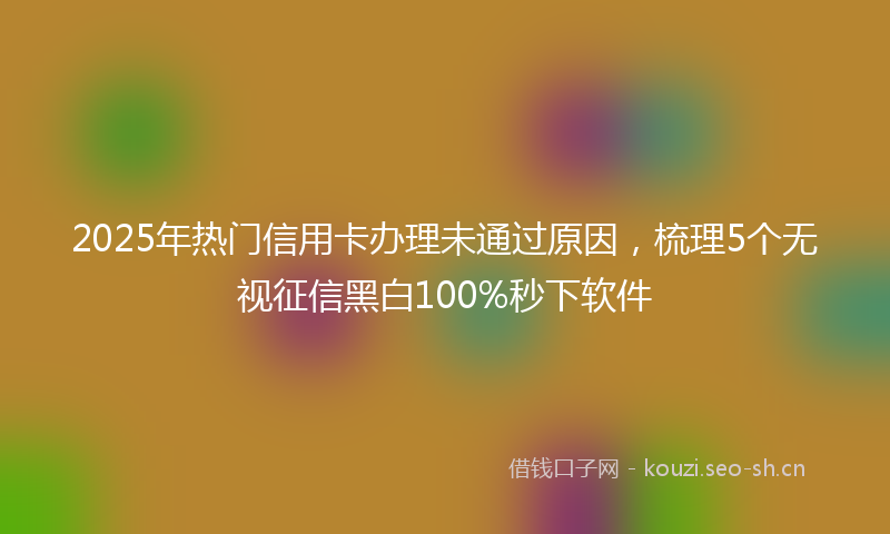 2025年热门信用卡办理未通过原因，梳理5个无视征信黑白100%秒下软件