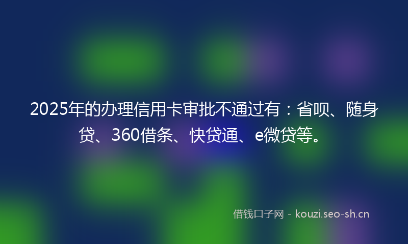 2025年的办理信用卡审批不通过有：省呗、随身贷、360借条、快贷通、e微贷等。