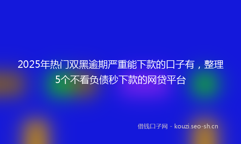 2025年热门双黑逾期严重能下款的口子有，整理5个不看负债秒下款的网贷平台