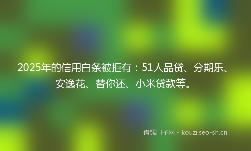 2025年的信用白条被拒有：51人品贷、分期乐、安逸花、替你还、小米贷款等。