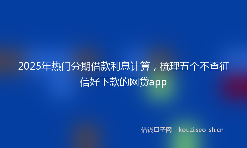 2025年热门分期借款利息计算，梳理五个不查征信好下款的网贷app