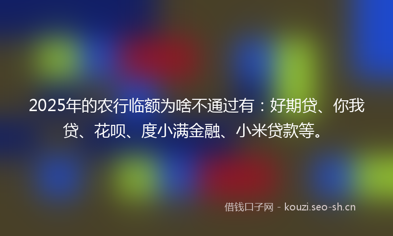 2025年的农行临额为啥不通过有：好期贷、你我贷、花呗、度小满金融、小米贷款等。