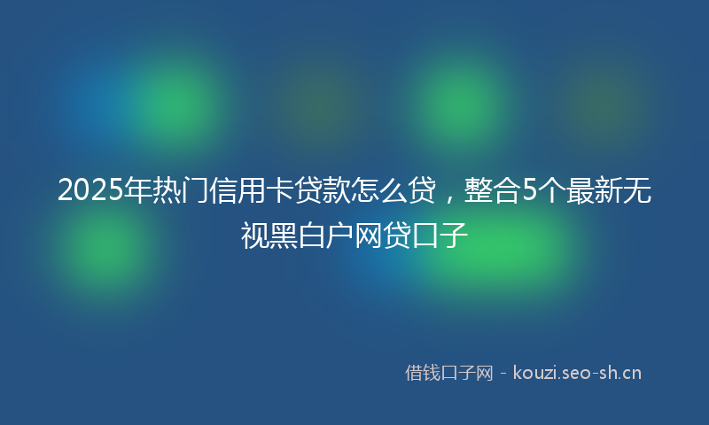 2025年热门信用卡贷款怎么贷，整合5个最新无视黑白户网贷口子