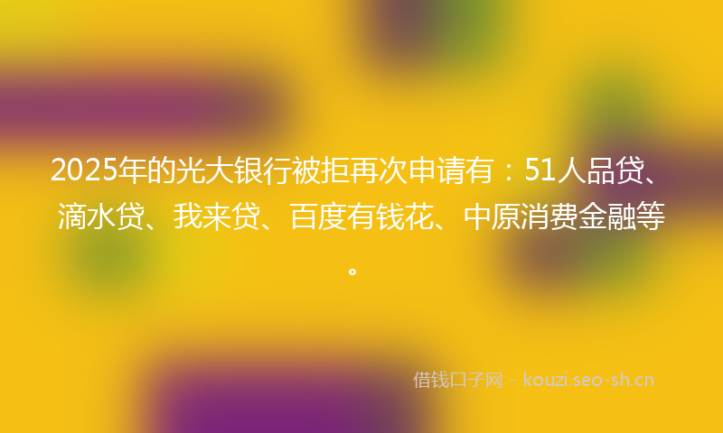 2025年的光大银行被拒再次申请有：51人品贷、滴水贷、我来贷、百度有钱花、中原消费金融等。