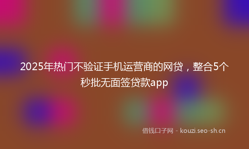 2025年热门不验证手机运营商的网贷，整合5个秒批无面签贷款app