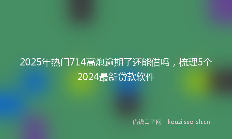 2025年热门714高炮逾期了还能借吗，梳理5个2024最新贷款软件