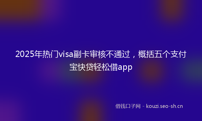 2025年热门visa副卡审核不通过，概括五个支付宝快贷轻松借app