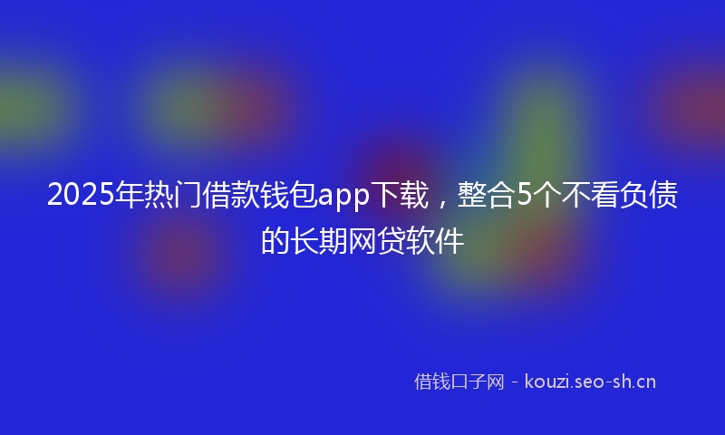 2025年热门借款钱包app下载，整合5个不看负债的长期网贷软件