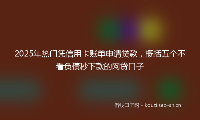 2025年热门凭信用卡账单申请贷款，概括五个不看负债秒下款的网贷口子