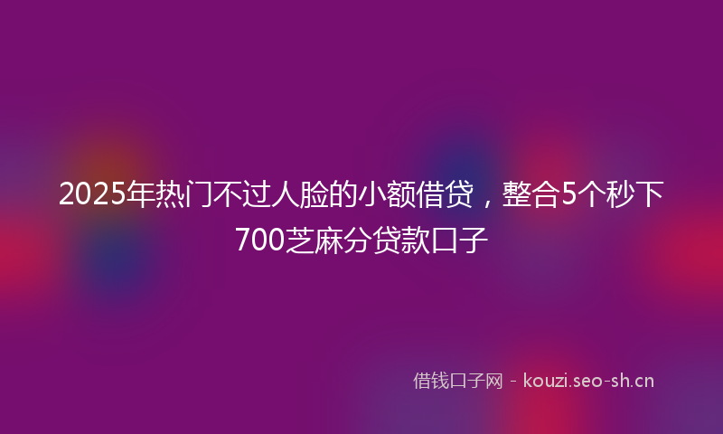 2025年热门不过人脸的小额借贷，整合5个秒下700芝麻分贷款口子