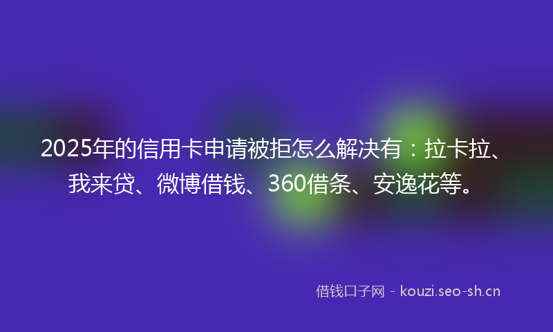 2025年的信用卡申请被拒怎么解决有：拉卡拉、我来贷、微博借钱、360借条、安逸花等。