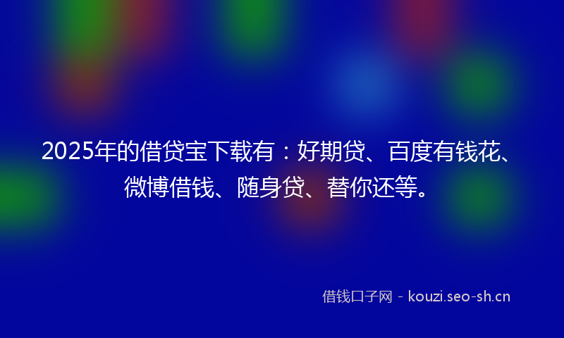 2025年的借贷宝下载有：好期贷、百度有钱花、微博借钱、随身贷、替你还等。
