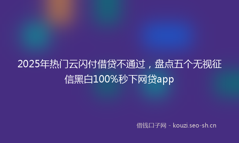 2025年热门云闪付借贷不通过，盘点五个无视征信黑白100%秒下网贷app
